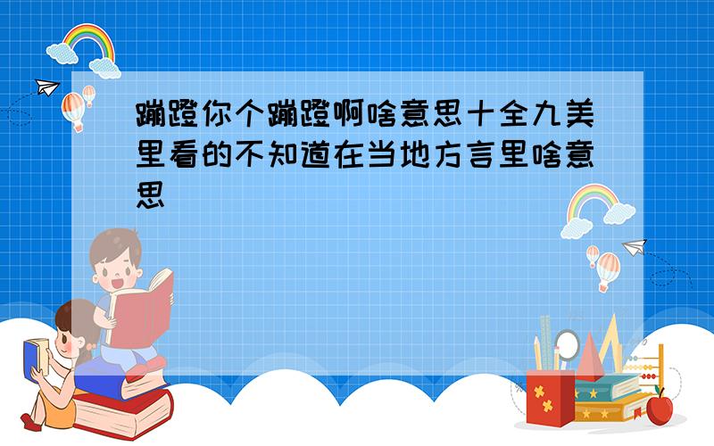 蹦蹬你个蹦蹬啊啥意思十全九美里看的不知道在当地方言里啥意思