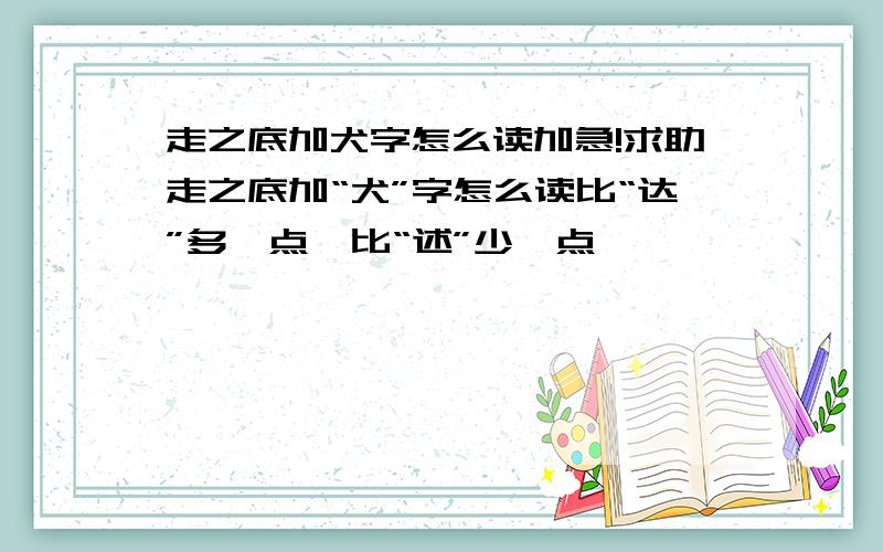 走之底加犬字怎么读加急!求助走之底加“犬”字怎么读比“达”多一点,比“述”少一点