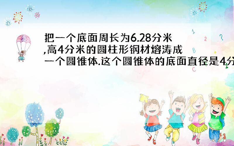 把一个底面周长为6.28分米,高4分米的圆柱形钢材熔涛成一个圆锥体.这个圆锥体的底面直径是4分米.