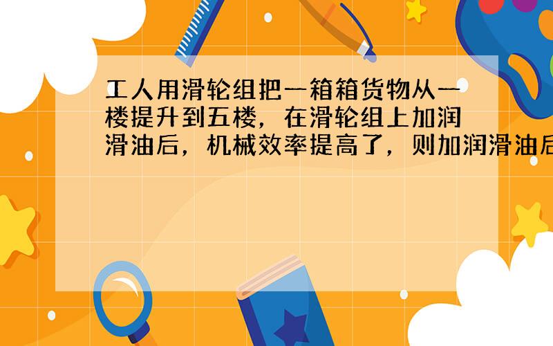 工人用滑轮组把一箱箱货物从一楼提升到五楼，在滑轮组上加润滑油后，机械效率提高了，则加润滑油后工人提升同样的重物时，做功的