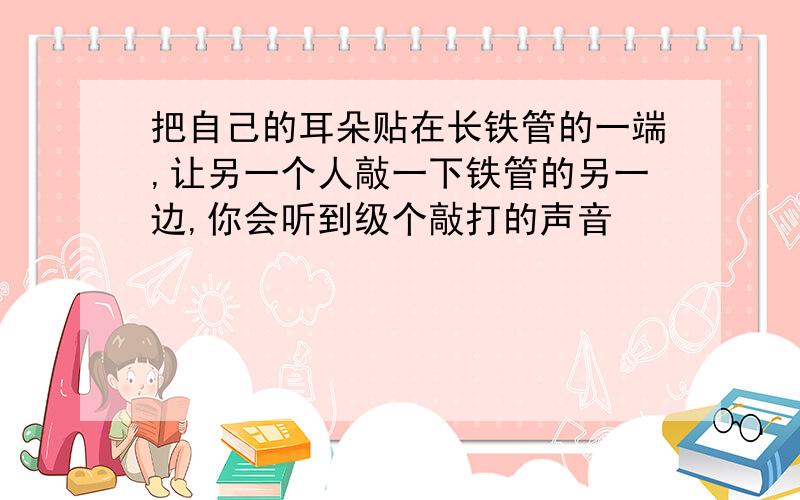 把自己的耳朵贴在长铁管的一端,让另一个人敲一下铁管的另一边,你会听到级个敲打的声音