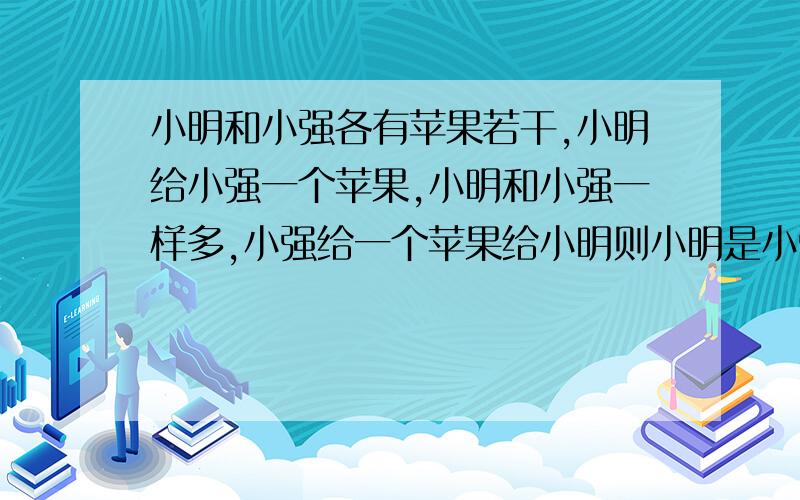 小明和小强各有苹果若干,小明给小强一个苹果,小明和小强一样多,小强给一个苹果给小明则小明是小强2倍,请问小明和小强各有多