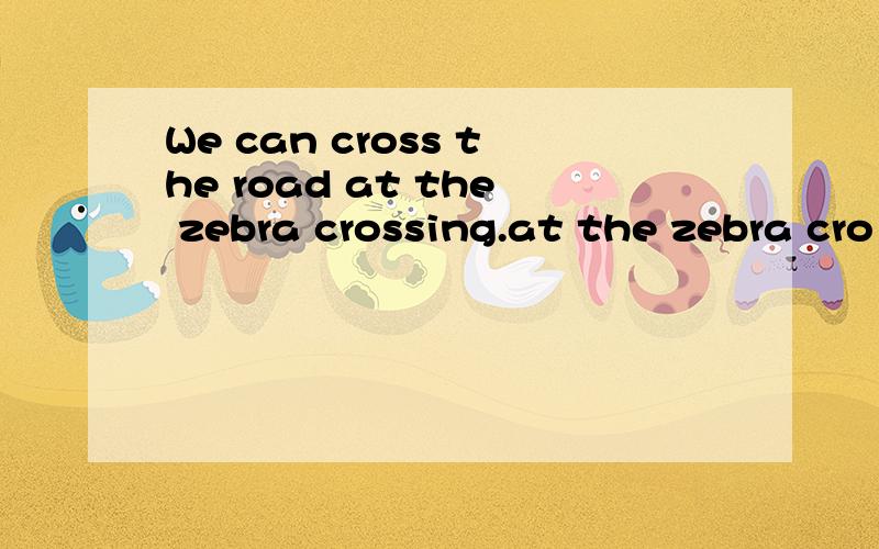 We can cross the road at the zebra crossing.at the zebra cro