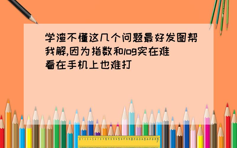 学渣不懂这几个问题最好发图帮我解,因为指数和log实在难看在手机上也难打