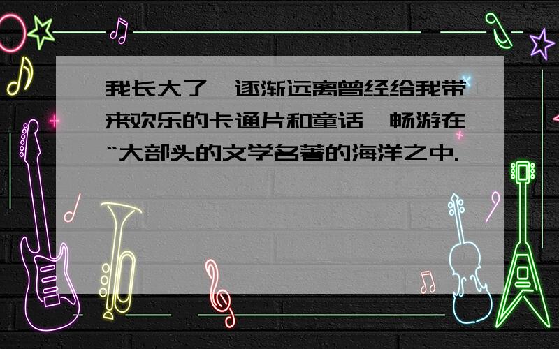 我长大了,逐渐远离曾经给我带来欢乐的卡通片和童话,畅游在“大部头的文学名著的海洋之中.