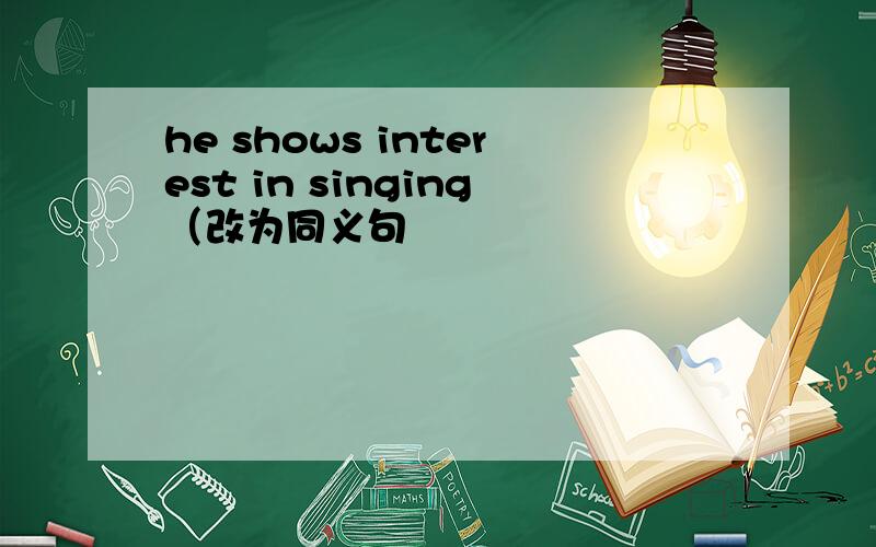 he shows interest in singing（改为同义句