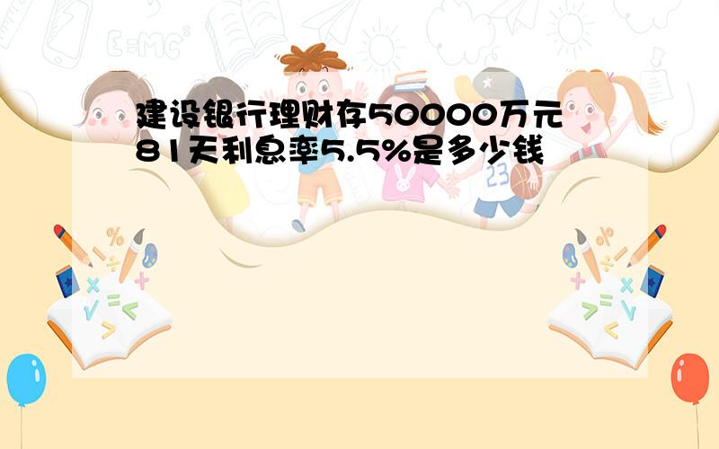 建设银行理财存50000万元81天利息率5.5%是多少钱