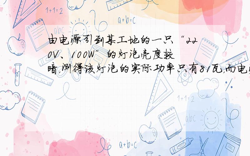 由电源引到某工地的一只“220V、100W”的灯泡亮度较暗，测得该灯泡的实际功率只有81瓦，而电源的电压确为220伏．输