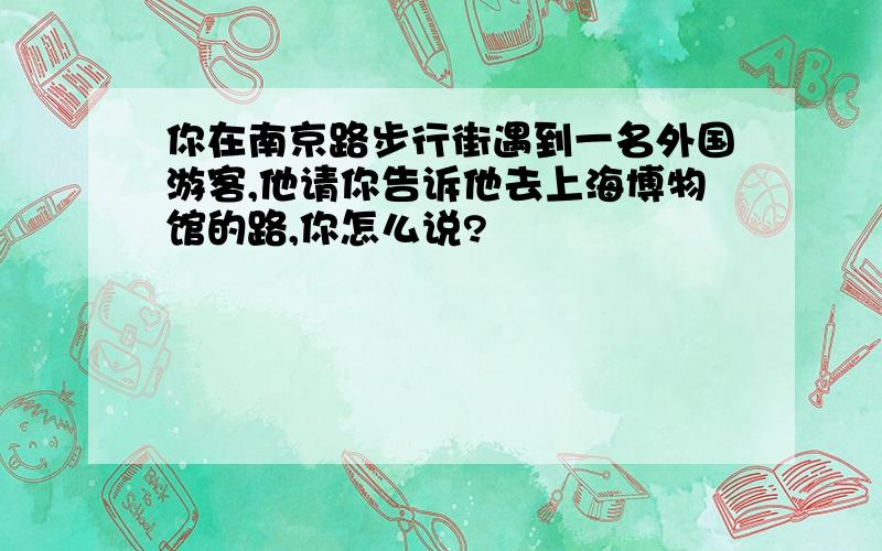 你在南京路步行街遇到一名外国游客,他请你告诉他去上海博物馆的路,你怎么说?