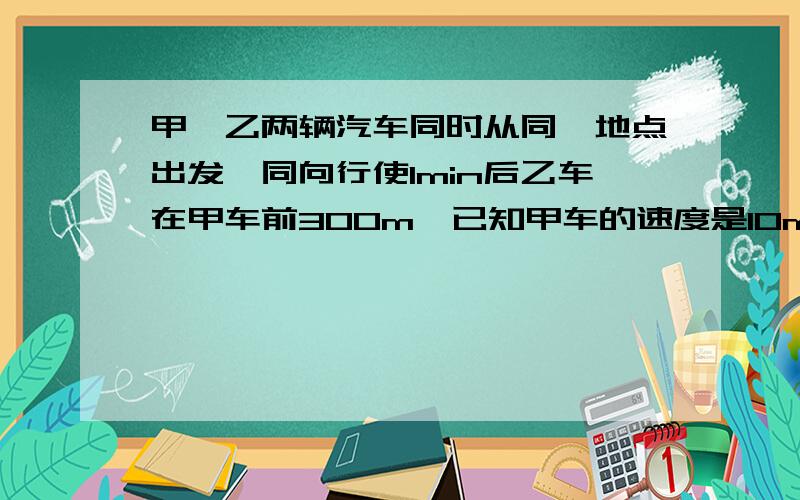 甲,乙两辆汽车同时从同一地点出发,同向行使1min后乙车在甲车前300m,已知甲车的速度是10m/s,求乙车的速度.