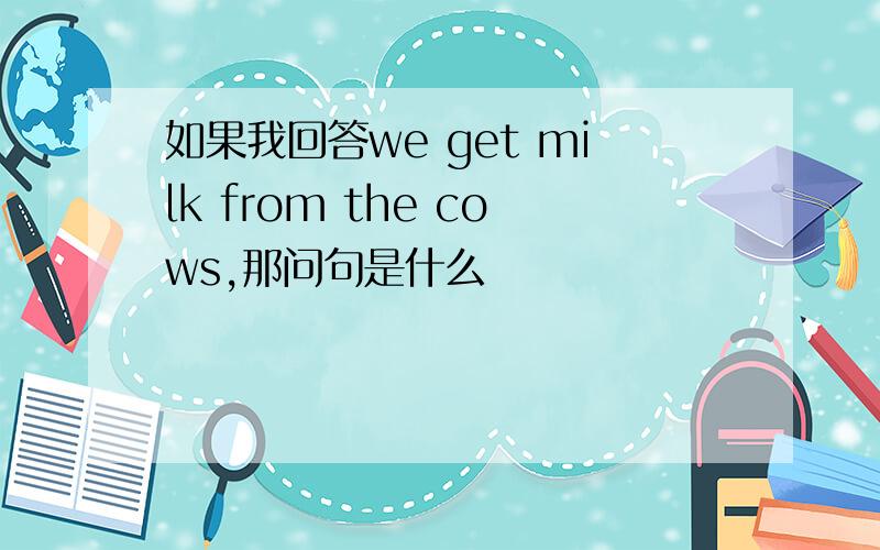 如果我回答we get milk from the cows,那问句是什么