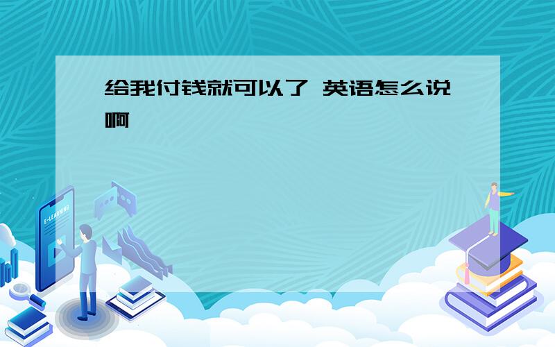 给我付钱就可以了 英语怎么说啊