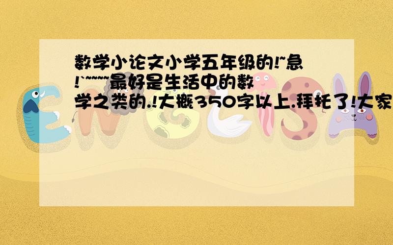 数学小论文小学五年级的!~急!`~~~~最好是生活中的数学之类的.!大概350字以上.拜托了!大家帮帮忙吧!好的加分!~