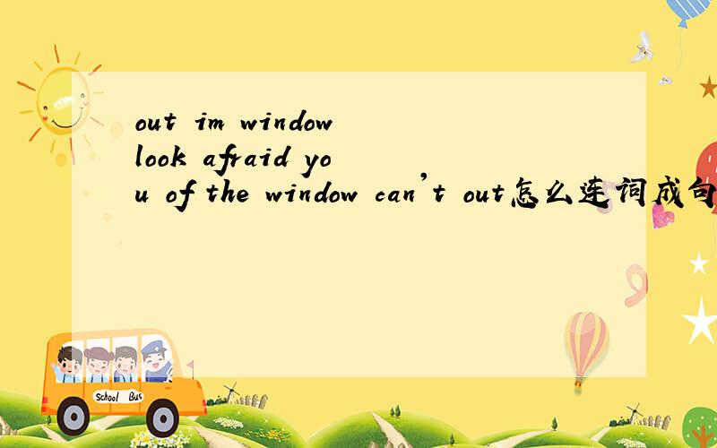 out im window look afraid you of the window can't out怎么连词成句