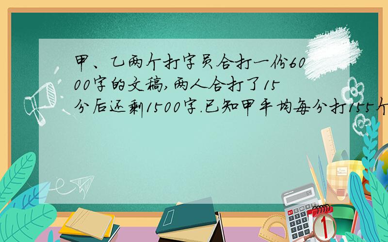 甲、乙两个打字员合打一份6000字的文稿,两人合打了15分后还剩1500字.已知甲平均每分打155个字,乙每分