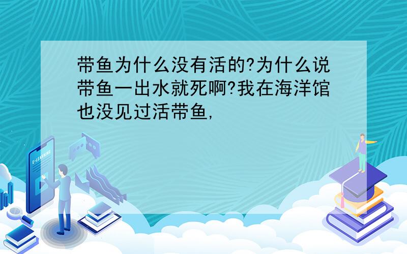 带鱼为什么没有活的?为什么说带鱼一出水就死啊?我在海洋馆也没见过活带鱼,