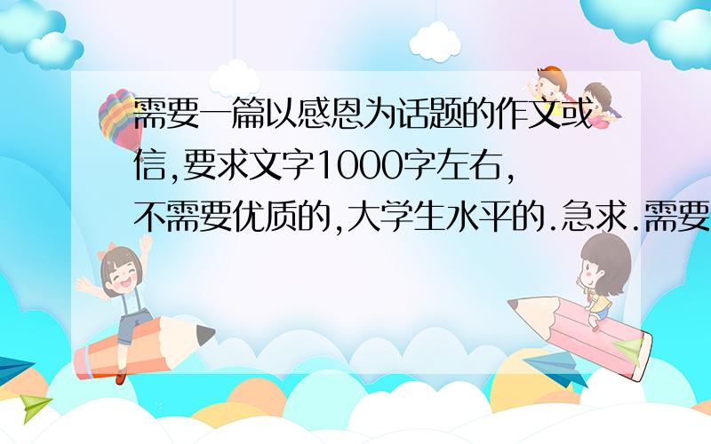 需要一篇以感恩为话题的作文或信,要求文字1000字左右,不需要优质的,大学生水平的.急求.需要的是原创.如果百度查到不给