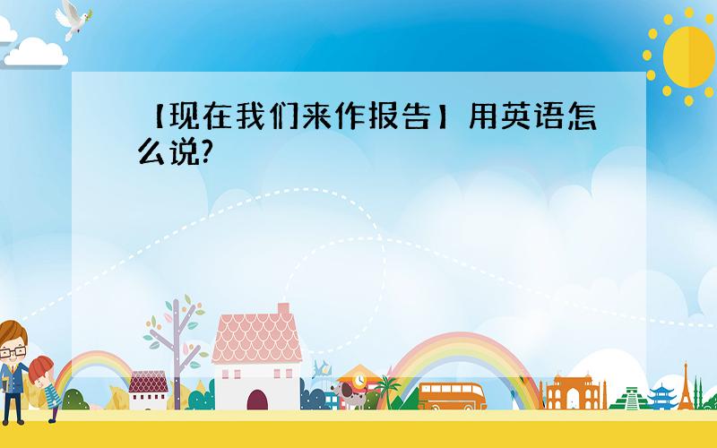 【现在我们来作报告】用英语怎么说?