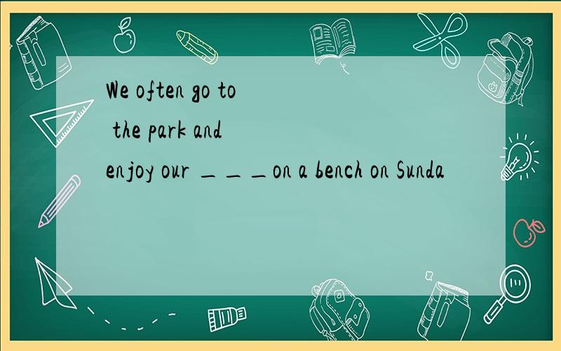 We often go to the park and enjoy our ___on a bench on Sunda