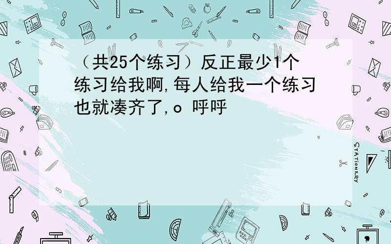 （共25个练习）反正最少1个练习给我啊,每人给我一个练习也就凑齐了,o 呼呼