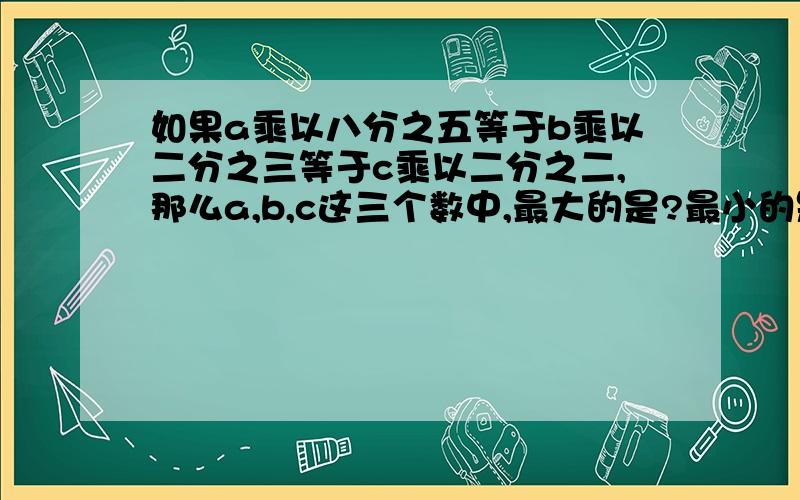 如果a乘以八分之五等于b乘以二分之三等于c乘以二分之二,那么a,b,c这三个数中,最大的是?最小的是?