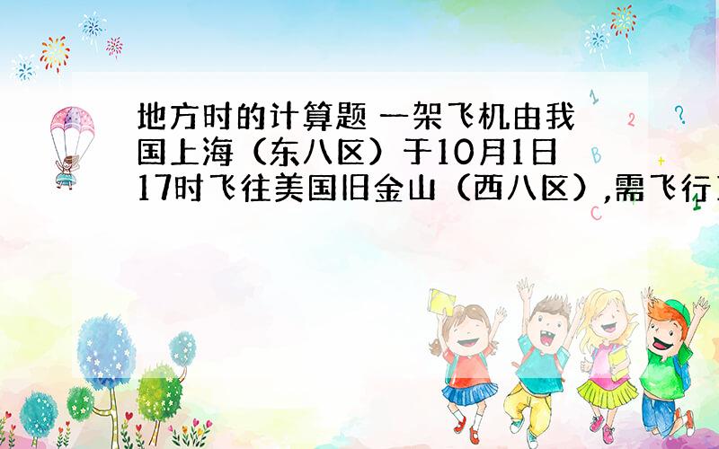 地方时的计算题 一架飞机由我国上海（东八区）于10月1日17时飞往美国旧金山（西八区）,需飞行14个小时,到达目的地的当