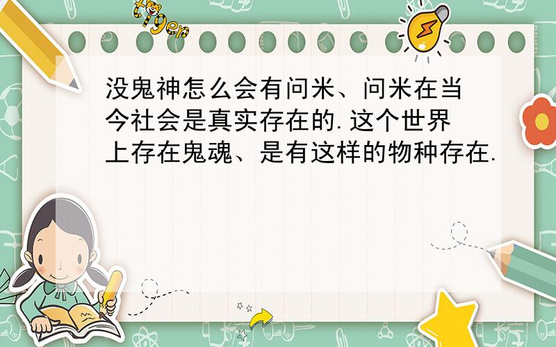 没鬼神怎么会有问米、问米在当今社会是真实存在的.这个世界上存在鬼魂、是有这样的物种存在.