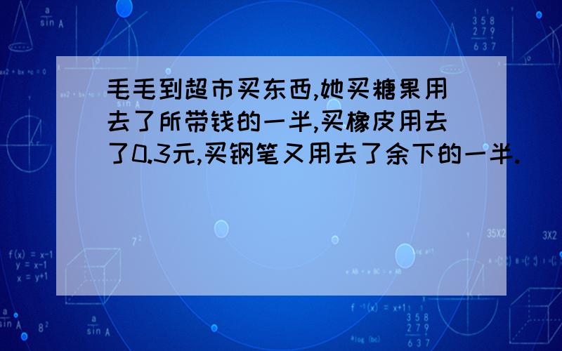 毛毛到超市买东西,她买糖果用去了所带钱的一半,买橡皮用去了0.3元,买钢笔又用去了余下的一半.