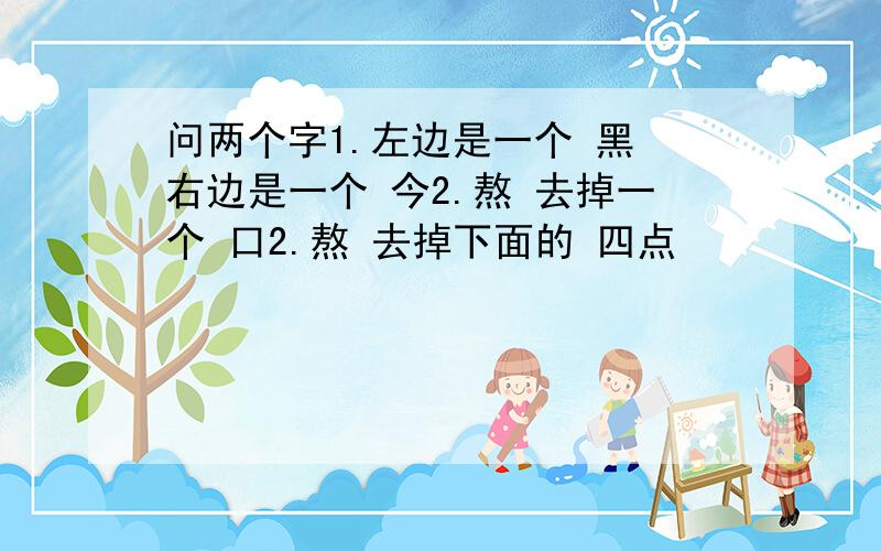 问两个字1.左边是一个 黑 右边是一个 今2.熬 去掉一个 口2.熬 去掉下面的 四点