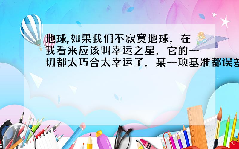 地球,如果我们不寂寞地球，在我看来应该叫幸运之星，它的一切都太巧合太幸运了，某一项基准都误差一点点，也许地球就不是现在这