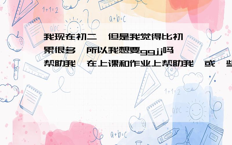 我现在初二,但是我觉得比初一累很多,所以我想要ggjj吗帮助我,在上课和作业上帮助我,或一些好的建议