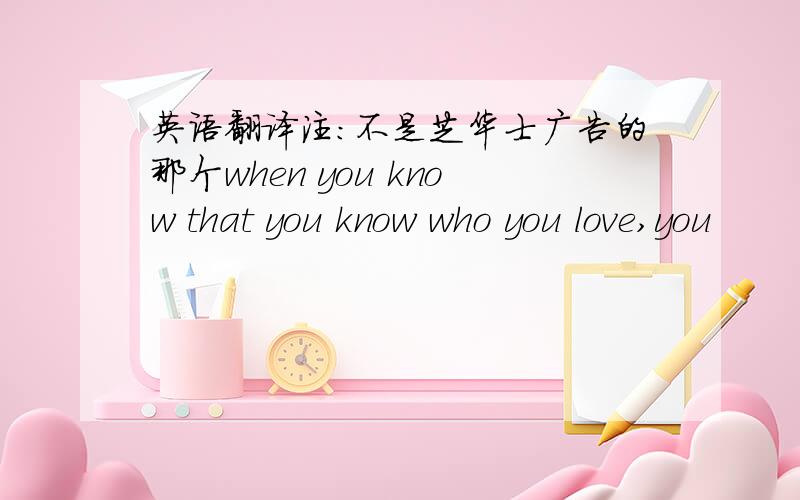 英语翻译注：不是芝华士广告的那个when you know that you know who you love,you