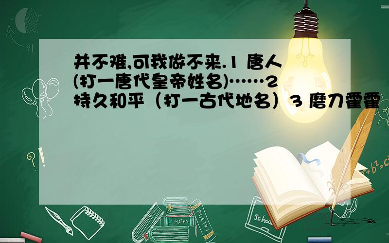 并不难,可我做不来.1 唐人(打一唐代皇帝姓名)……2 持久和平（打一古代地名）3 磨刀霍霍（打一古代官职）4 枪杆子得