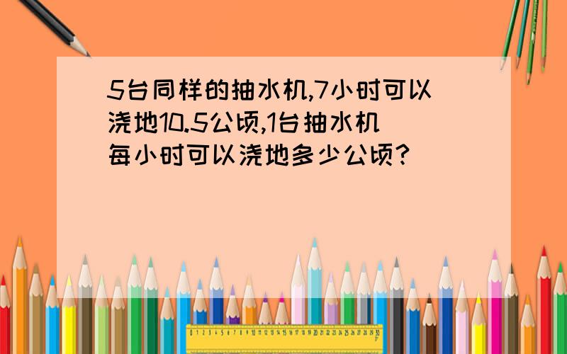 5台同样的抽水机,7小时可以浇地10.5公顷,1台抽水机每小时可以浇地多少公顷?