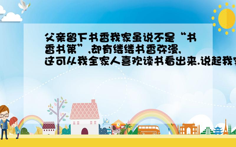 父亲留下书香我家虽说不是“书香书第”,却有缕缕书香弥漫,这可从我全家人喜欢读书看出来.说起我家的书香,还是我父母传留下来