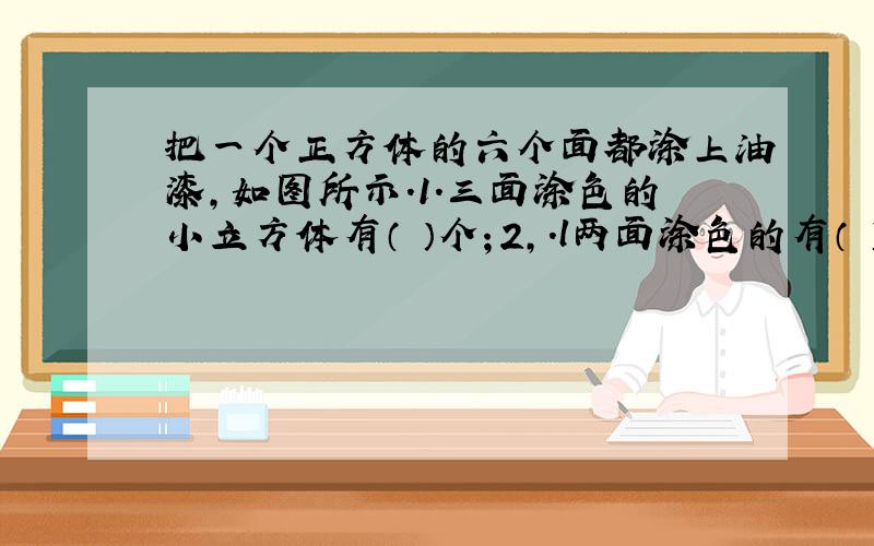 把一个正方体的六个面都涂上油漆,如图所示.1.三面涂色的小立方体有（ ）个；2,.l两面涂色的有（ ）个；3.