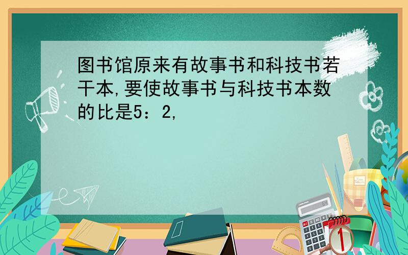 图书馆原来有故事书和科技书若干本,要使故事书与科技书本数的比是5：2,