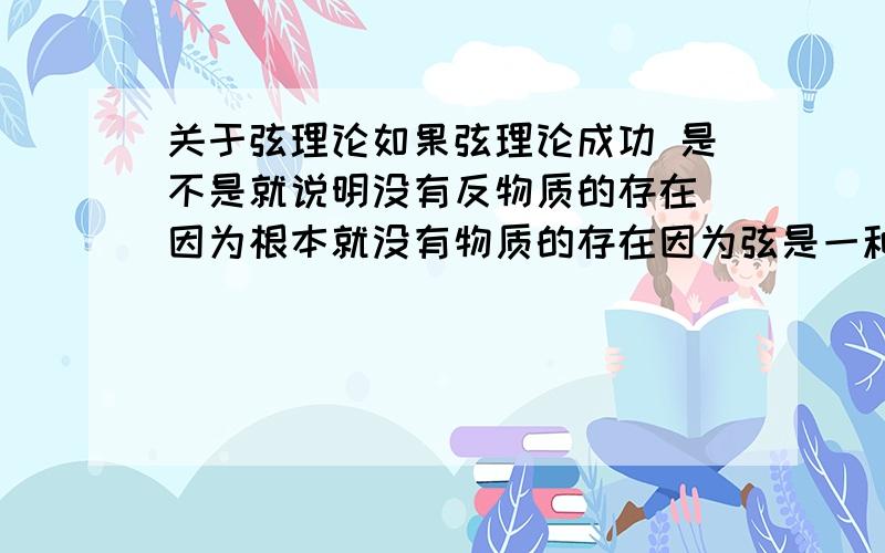 关于弦理论如果弦理论成功 是不是就说明没有反物质的存在 因为根本就没有物质的存在因为弦是一种能量 所以 我们其实也是“不