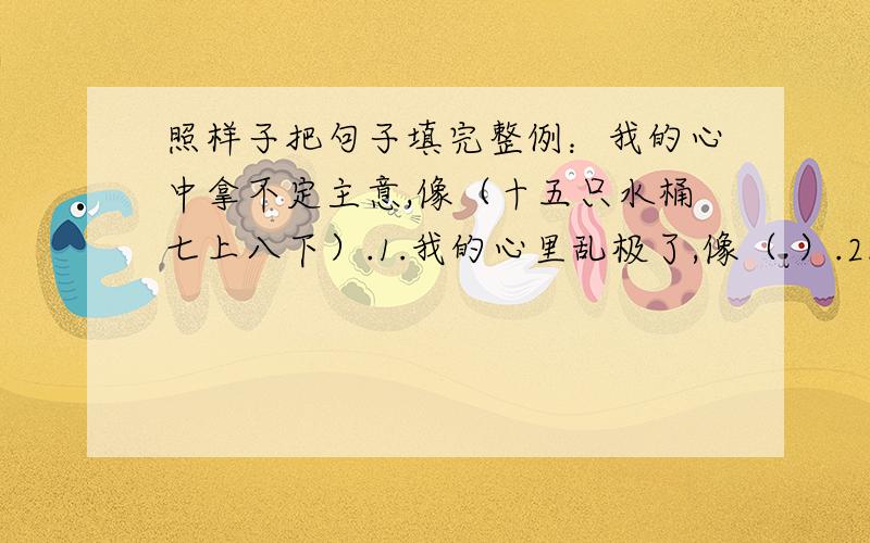 照样子把句子填完整例：我的心中拿不定主意,像（十五只水桶七上八下）.1.我的心里乱极了,像（ ）.2.我的心里说不出是什