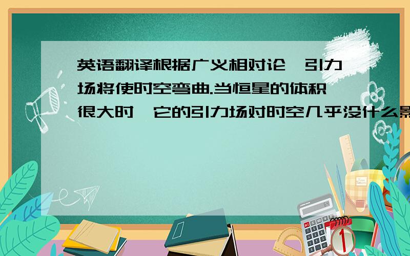 英语翻译根据广义相对论,引力场将使时空弯曲.当恒星的体积很大时,它的引力场对时空几乎没什么影响,从恒星表面上某一点发的光