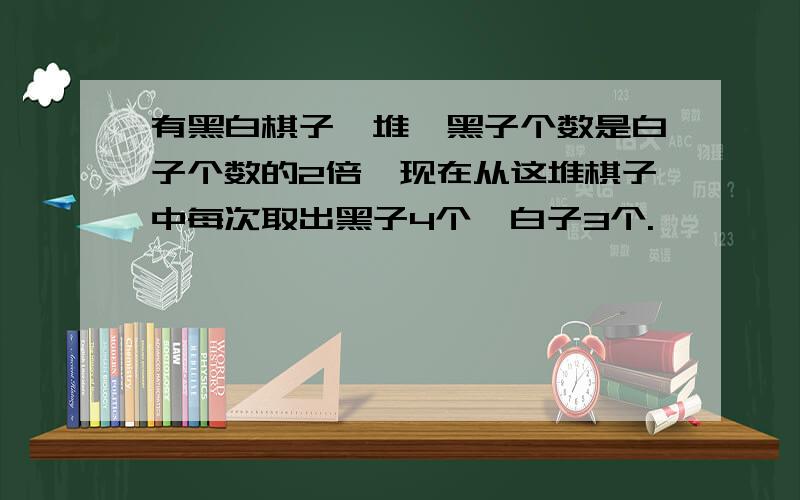 有黑白棋子一堆,黑子个数是白子个数的2倍,现在从这堆棋子中每次取出黑子4个、白子3个.