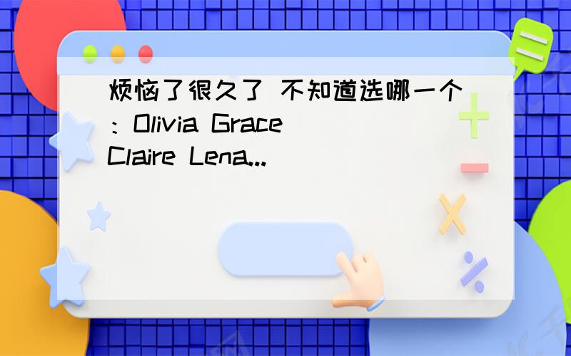 烦恼了很久了 不知道选哪一个：Olivia Grace Claire Lena...