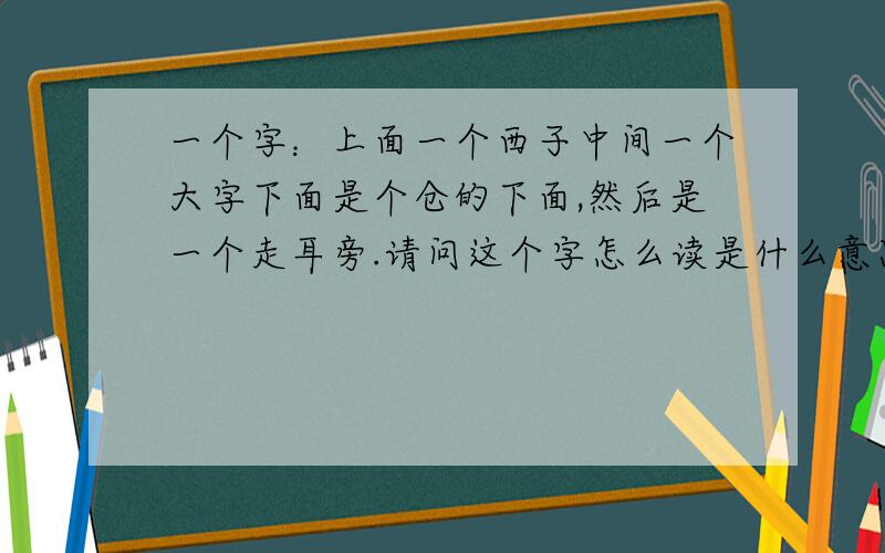 一个字：上面一个西子中间一个大字下面是个仓的下面,然后是一个走耳旁.请问这个字怎么读是什么意思?