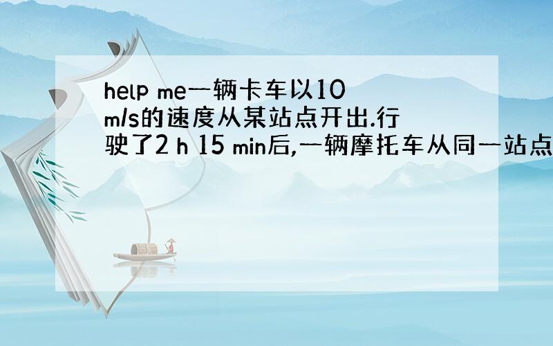 help me一辆卡车以10m/s的速度从某站点开出.行驶了2 h 15 min后,一辆摩托车从同一站点并以48km/h