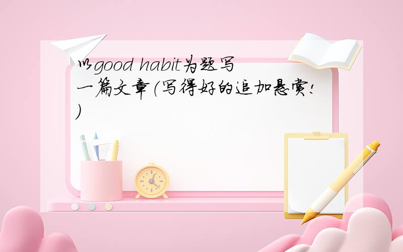 以good habit为题写一篇文章（写得好的追加悬赏!）