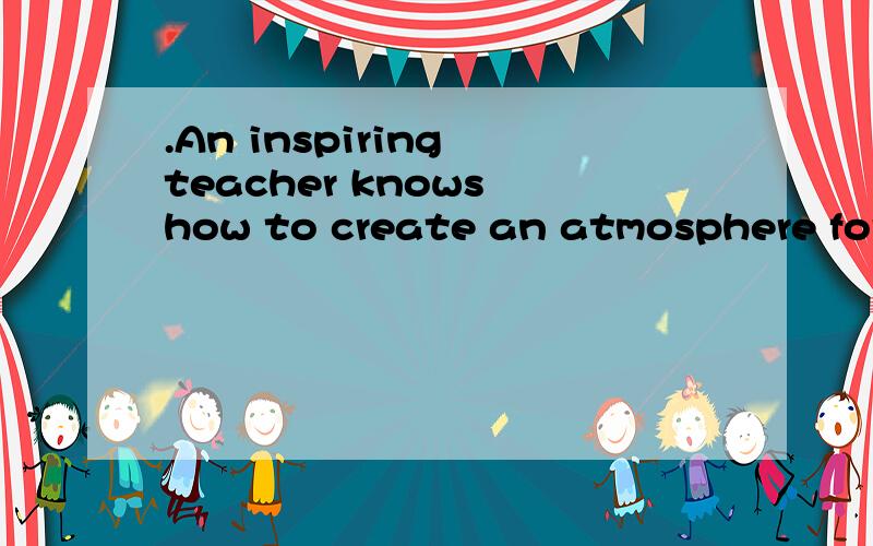 .An inspiring teacher knows how to create an atmosphere for