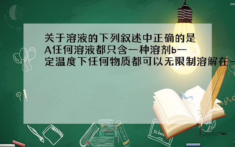 关于溶液的下列叙述中正确的是A任何溶液都只含一种溶剂b一定温度下任何物质都可以无限制溶解在一定量的水中C向水中加入少量蔗