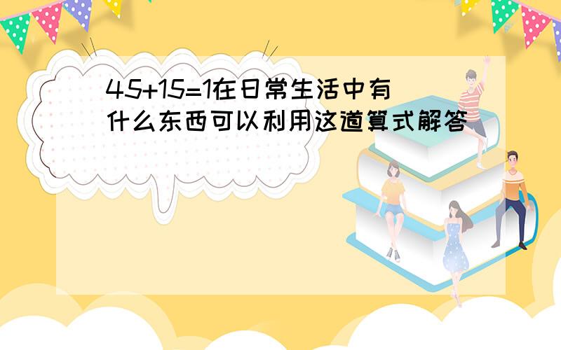 45+15=1在日常生活中有什么东西可以利用这道算式解答