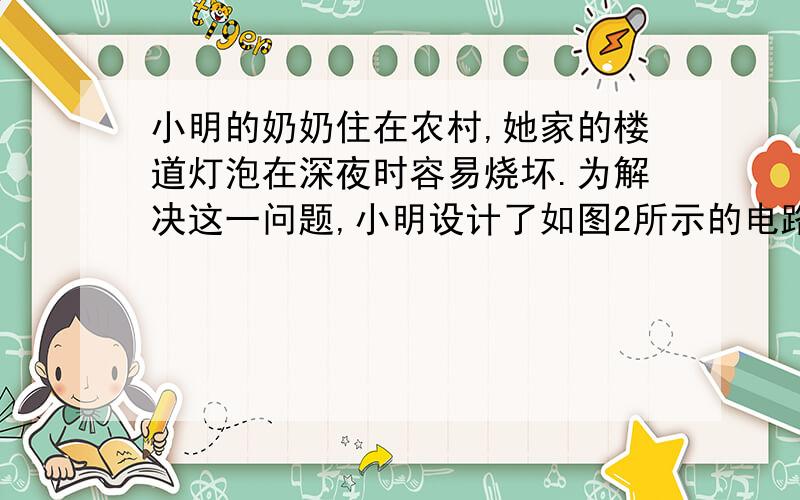 小明的奶奶住在农村,她家的楼道灯泡在深夜时容易烧坏.为解决这一问题,小明设计了如图2所示的电路