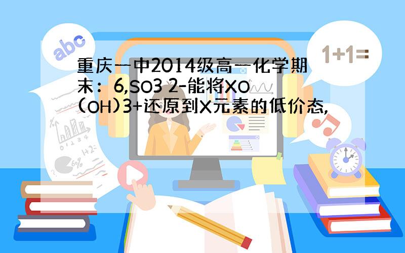 重庆一中2014级高一化学期末：6,SO3 2-能将XO(OH)3+还原到X元素的低价态,